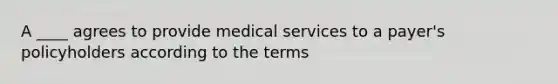 A ____ agrees to provide medical services to a payer's policyholders according to the terms