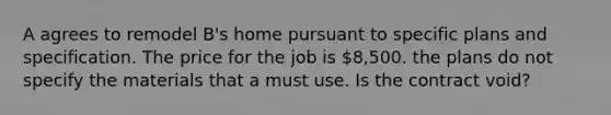 A agrees to remodel B's home pursuant to specific plans and specification. The price for the job is 8,500. the plans do not specify the materials that a must use. Is the contract void?