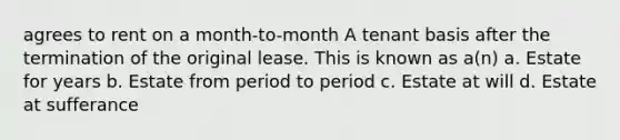 agrees to rent on a month-to-month A tenant basis after the termination of the original lease. This is known as a(n) a. Estate for years b. Estate from period to period c. Estate at will d. Estate at sufferance