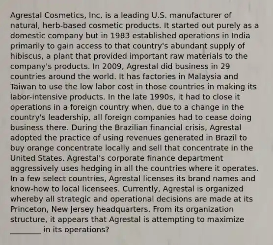 Agrestal Cosmetics, Inc. is a leading U.S. manufacturer of natural, herb-based cosmetic products. It started out purely as a domestic company but in 1983 established operations in India primarily to gain access to that country's abundant supply of hibiscus, a plant that provided important raw materials to the company's products. In 2009, Agrestal did business in 29 countries around the world. It has factories in Malaysia and Taiwan to use the low labor cost in those countries in making its labor-intensive products. In the late 1990s, it had to close it operations in a foreign country when, due to a change in the country's leadership, all foreign companies had to cease doing business there. During the Brazilian financial crisis, Agrestal adopted the practice of using revenues generated in Brazil to buy orange concentrate locally and sell that concentrate in the United States. Agrestal's corporate finance department aggressively uses hedging in all the countries where it operates. In a few select countries, Agrestal licenses its brand names and know-how to local licensees. Currently, Agrestal is organized whereby all strategic and operational decisions are made at its Princeton, New Jersey headquarters. From its organization structure, it appears that Agrestal is attempting to maximize ________ in its operations?