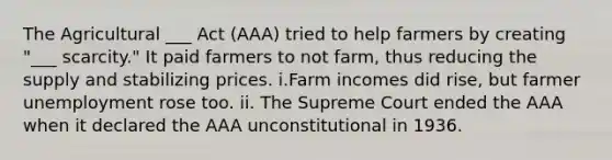 The Agricultural ___ Act (AAA) tried to help farmers by creating "___ scarcity." It paid farmers to not farm, thus reducing the supply and stabilizing prices. i.Farm incomes did rise, but farmer unemployment rose too. ii. The Supreme Court ended the AAA when it declared the AAA unconstitutional in 1936.