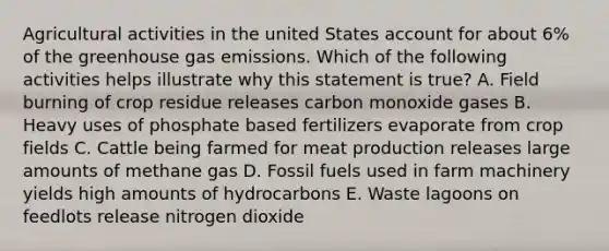 Agricultural activities in the united States account for about 6% of the <a href='https://www.questionai.com/knowledge/k3ppxaElvp-greenhouse-gas-emissions' class='anchor-knowledge'>greenhouse gas emissions</a>. Which of the following activities helps illustrate why this statement is true? A. Field burning of crop residue releases <a href='https://www.questionai.com/knowledge/k7ZU8sTVkC-carbon-monoxide' class='anchor-knowledge'>carbon monoxide</a> gases B. Heavy uses of phosphate based fertilizers evaporate from crop fields C. Cattle being farmed for meat production releases large amounts of methane gas D. <a href='https://www.questionai.com/knowledge/kMJQN94mJQ-fossil-fuels' class='anchor-knowledge'>fossil fuels</a> used in farm machinery yields high amounts of hydrocarbons E. Waste lagoons on feedlots release nitrogen dioxide