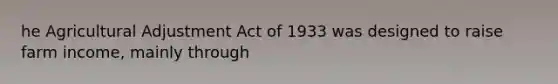 he Agricultural Adjustment Act of 1933 was designed to raise farm income, mainly through