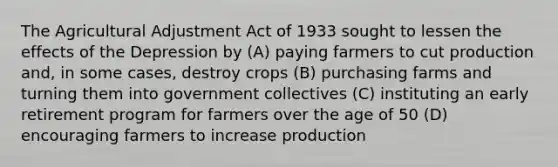 The Agricultural Adjustment Act of 1933 sought to lessen the effects of the Depression by (A) paying farmers to cut production and, in some cases, destroy crops (B) purchasing farms and turning them into government collectives (C) instituting an early retirement program for farmers over the age of 50 (D) encouraging farmers to increase production