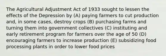 The Agricultural Adjustment Act of 1933 sought to lessen the effects of the Depression by (A) paying farmers to cut production and, in some cases, destroy crops (B) purchasing farms and turning them into government collectives (C) instituting and early retirement program for farmers over the age of 50 (D) encouraging farmers to increase production (E) subsidizing food processing plants in order to lower food prices