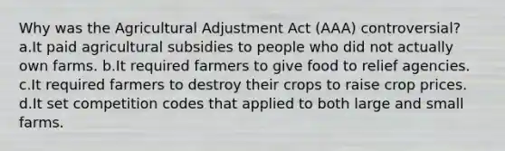 Why was the Agricultural Adjustment Act (AAA) controversial? a.It paid agricultural subsidies to people who did not actually own farms. b.It required farmers to give food to relief agencies. c.It required farmers to destroy their crops to raise crop prices. d.It set competition codes that applied to both large and small farms.