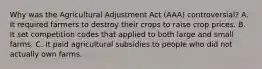 Why was the Agricultural Adjustment Act (AAA) controversial? A. It required farmers to destroy their crops to raise crop prices. B. It set competition codes that applied to both large and small farms. C. It paid agricultural subsidies to people who did not actually own farms.