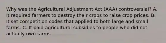 Why was the Agricultural Adjustment Act (AAA) controversial? A. It required farmers to destroy their crops to raise crop prices. B. It set competition codes that applied to both large and small farms. C. It paid agricultural subsidies to people who did not actually own farms.