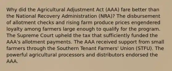 Why did the Agricultural Adjustment Act (AAA) fare better than the National Recovery Administration (NRA)? The disbursement of allotment checks and rising farm produce prices engendered loyalty among farmers large enough to qualify for the program. The Supreme Court upheld the tax that sufficiently funded the AAA's allotment payments. The AAA received support from small farmers through the Southern Tenant Farmers' Union (STFU). The powerful agricultural processors and distributors endorsed the AAA.