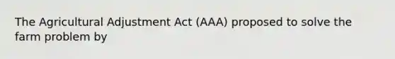 The Agricultural Adjustment Act (AAA) proposed to solve the farm problem by