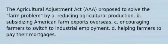 The Agricultural Adjustment Act (AAA) proposed to solve the "farm problem" by a. reducing agricultural production. b. subsidizing American farm exports overseas. c. encouraging farmers to switch to industrial employment. d. helping farmers to pay their mortgages.