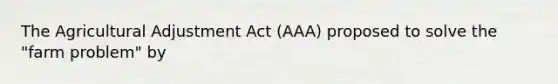 The Agricultural Adjustment Act (AAA) proposed to solve the "farm problem" by