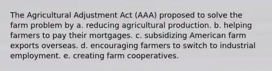 The Agricultural Adjustment Act (AAA) proposed to solve the farm problem by a. reducing agricultural production. b. helping farmers to pay their mortgages. c. subsidizing American farm exports overseas. d. encouraging farmers to switch to industrial employment. e. creating farm cooperatives.