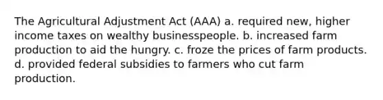 The Agricultural Adjustment Act (AAA) a. required new, higher income taxes on wealthy businesspeople. b. increased farm production to aid the hungry. c. froze the prices of farm products. d. provided federal subsidies to farmers who cut farm production.