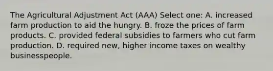 The Agricultural Adjustment Act (AAA) Select one: A. increased farm production to aid the hungry. B. froze the prices of farm products. C. provided federal subsidies to farmers who cut farm production. D. required new, higher income taxes on wealthy businesspeople.