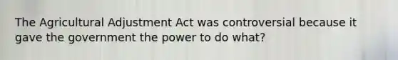 The Agricultural Adjustment Act was controversial because it gave the government the power to do what?