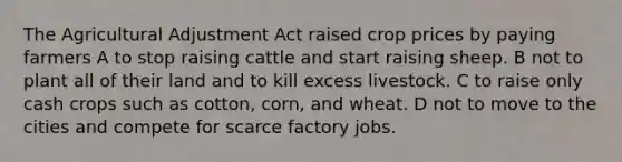 The Agricultural Adjustment Act raised crop prices by paying farmers A to stop raising cattle and start raising sheep. B not to plant all of their land and to kill excess livestock. C to raise only cash crops such as cotton, corn, and wheat. D not to move to the cities and compete for scarce factory jobs.