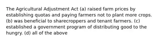 The Agricultural Adjustment Act (a) raised farm prices by establishing quotas and paying farmers not to plant more crops. (b) was beneficial to sharecroppers and tenant farmers. (c) established a government program of distributing good to the hungry. (d) all of the above