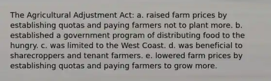 The Agricultural Adjustment Act: a. raised farm prices by establishing quotas and paying farmers not to plant more. b. established a government program of distributing food to the hungry. c. was limited to the West Coast. d. was beneficial to sharecroppers and tenant farmers. e. lowered farm prices by establishing quotas and paying farmers to grow more.