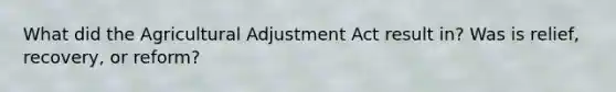 What did the Agricultural Adjustment Act result in? Was is relief, recovery, or reform?
