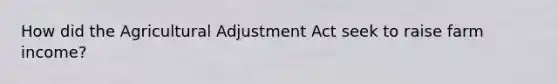 How did the Agricultural Adjustment Act seek to raise farm income?