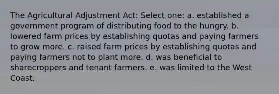 The Agricultural Adjustment Act: Select one: a. established a government program of distributing food to the hungry. b. lowered farm prices by establishing quotas and paying farmers to grow more. c. raised farm prices by establishing quotas and paying farmers not to plant more. d. was beneficial to sharecroppers and tenant farmers. e. was limited to the West Coast.