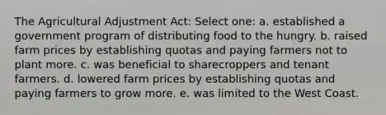 The Agricultural Adjustment Act: Select one: a. established a government program of distributing food to the hungry. b. raised farm prices by establishing quotas and paying farmers not to plant more. c. was beneficial to sharecroppers and tenant farmers. d. lowered farm prices by establishing quotas and paying farmers to grow more. e. was limited to the West Coast.