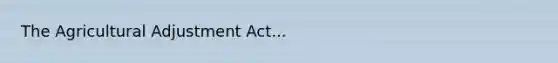 The Agricultural Adjustment Act...