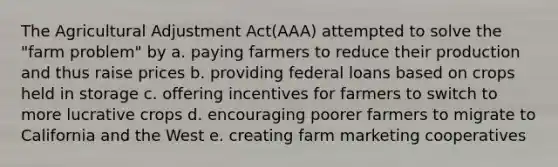 The Agricultural Adjustment Act(AAA) attempted to solve the "farm problem" by a. paying farmers to reduce their production and thus raise prices b. providing federal loans based on crops held in storage c. offering incentives for farmers to switch to more lucrative crops d. encouraging poorer farmers to migrate to California and the West e. creating farm marketing cooperatives