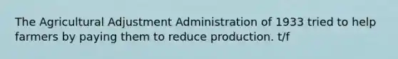 The Agricultural Adjustment Administration of 1933 tried to help farmers by paying them to reduce production. t/f