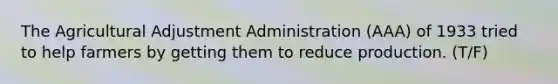 The Agricultural Adjustment Administration (AAA) of 1933 tried to help farmers by getting them to reduce production. (T/F)