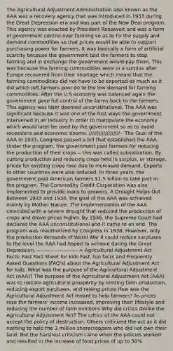 The Agricultural Adjustment Administration also known as the AAA was a recovery agency that was introduced in 1933 during the Great Depression era and was part of the New Deal program. This agency was enacted by President Roosevelt and was a form of government control over farming so as to fix the supply and demand commodities so that prices would be able to support purchasing power for farmers. It was basically a form of artificial scarcity because the government told the farmers to stop farming and in exchange the government would pay them. This was because the farming commodities were in a surplus after Europe recovered from their shortage which meant that the farming commodities did not have to be exported as much as it did which left farmers poor do to the low demand for farming commodities. After the U.S economy was balanced again the government gave full control of the farms back to the farmers. This agency was later deemed unconstitutional. The AAA was significant because it was one of the first ways the government intervened in an industry in order to manipulate the economy which would later be used by the government so as to avoid recessions and economic booms. /////////////////// - The Goal of the AAA In 1933, Congress passed a bill that established the AAA. Under the program, the government paid farmers for reducing the production of their crops -- this was called subsidization. By cutting production and reducing crops held in surplus, or storage, prices for existing crops rose due to increased demand. Exports to other countries were also reduced. In three years, the government paid American farmers 1.5 billion to take part in the program. The Commodity Credit Corporation was also implemented to provide loans to growers. A Drought Helps Out Between 1933 and 1936, the goal of the AAA was achieved mainly by Mother Nature. The implementation of the AAA coincided with a severe drought that reduced the production of crops and drove prices higher. By 1936, the Supreme Court had declared the AAA unconstitutional and it came to an end. The program was reauthorized by Congress in 1938. However, only the production demands of World War II could reduce surpluses to the level the AAA had hoped to achieve during the Great Depression.-------------------------> Agricultural Adjustment Act Facts: Fast Fact Sheet for kids Fast, fun facts and Frequently Asked Questions (FAQ's) about the Agricultural Adjustment Act for kids. What was the purpose of the Agricultural Adjustment Act (AAA)? The purpose of the Agricultural Adjustment Act (AAA) was to restore agricultural prosperity by limiting farm production, reducing export surpluses, and raising prices How was the Agricultural Adjustment Act meant to help farmers? As prices rose the farmers' income increased, improving their lifestyle and reducing the number of farm evictions Why did critics dislike the Agricultural Adjustment Act? The critics of the AAA could not accept the policy of destruction. Others criticized the act as it did nothing to help the 3 million sharecroppers who did not own their land. But the harshest criticism came when the policies worked and resulted in the increase of food prices of up to 50%