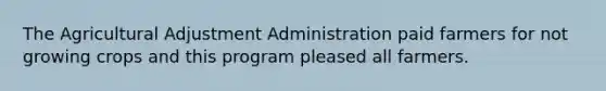 The Agricultural Adjustment Administration paid farmers for not growing crops and this program pleased all farmers.