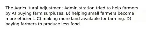 The Agricultural Adjustment Administration tried to help farmers by A) buying farm surpluses. B) helping small farmers become more efficient. C) making more land available for farming. D) paying farmers to produce less food.