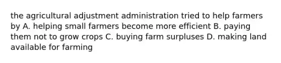 the agricultural adjustment administration tried to help farmers by A. helping small farmers become more efficient B. paying them not to grow crops C. buying farm surpluses D. making land available for farming