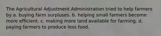 The Agricultural Adjustment Administration tried to help farmers by a. buying farm surpluses. b. helping small farmers become more efficient. c. making more land available for farming. d. paying farmers to produce less food.