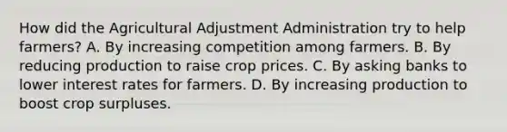 How did the Agricultural Adjustment Administration try to help farmers? A. By increasing competition among farmers. B. By reducing production to raise crop prices. C. By asking banks to lower interest rates for farmers. D. By increasing production to boost crop surpluses.