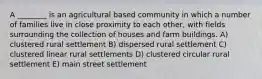 A ________ is an agricultural based community in which a number of families live in close proximity to each other, with fields surrounding the collection of houses and farm buildings. A) clustered rural settlement B) dispersed rural settlement C) clustered linear rural settlements D) clustered circular rural settlement E) main street settlement