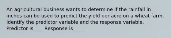 An agricultural business wants to determine if the rainfall in inches can be used to predict the yield per acre on a wheat farm. Identify the predictor variable and the response variable. Predictor is____ Response is_____