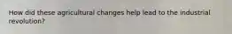 How did these agricultural changes help lead to the industrial revolution?
