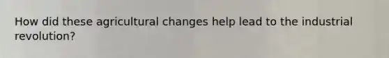 How did these agricultural changes help lead to the industrial revolution?