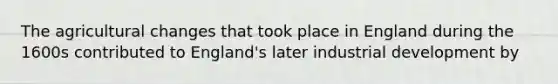 The agricultural changes that took place in England during the 1600s contributed to England's later industrial development by