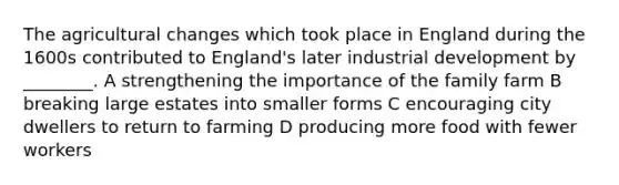 The agricultural changes which took place in England during the 1600s contributed to England's later industrial development by ________. A strengthening the importance of the family farm B breaking large estates into smaller forms C encouraging city dwellers to return to farming D producing more food with fewer workers