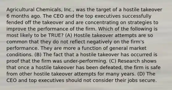 Agricultural Chemicals, Inc., was the target of a hostile takeover 6 months ago. The CEO and the top executives successfully fended off the takeover and are concentrating on strategies to improve the performance of the firm. Which of the following is most likely to be TRUE? (A) Hostile takeover attempts are so common that they do not reflect negatively on the firm's performance. They are more a function of general market conditions. (B) The fact that a hostile takeover has occurred is proof that the firm was under-performing. (C) Research shows that once a hostile takeover has been defeated, the firm is safe from other hostile takeover attempts for many years. (D) The CEO and top executives should not consider their jobs secure.