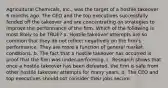 Agricultural Chemicals, Inc., was the target of a hostile takeover 6 months ago. The CEO and the top executives successfully fended off the takeover and are concentrating on strategies to improve the performance of the firm. Which of the following is most likely to be TRUE? a. Hostile takeover attempts are so common that they do not reflect negatively on the firm's performance. They are more a function of general market conditions. b. The fact that a hostile takeover has occurred is proof that the firm was under-performing. c. Research shows that once a hostile takeover has been defeated, the firm is safe from other hostile takeover attempts for many years. d. The CEO and top executives should not consider their jobs secure