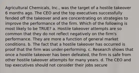 Agricultural Chemicals, Inc., was the target of a hostile takeover 6 months ago. The CEO and the top executives successfully fended off the takeover and are concentrating on strategies to improve the performance of the firm. Which of the following is most likely to be TRUE? a. Hostile takeover attempts are so common that they do not reflect negatively on the firm's performance. They are more a function of general market conditions. b. The fact that a hostile takeover has occurred is proof that the firm was under-performing. c. Research shows that once a hostile takeover has been defeated, the firm is safe from other hostile takeover attempts for many years. d. The CEO and top executives should not consider their jobs secure