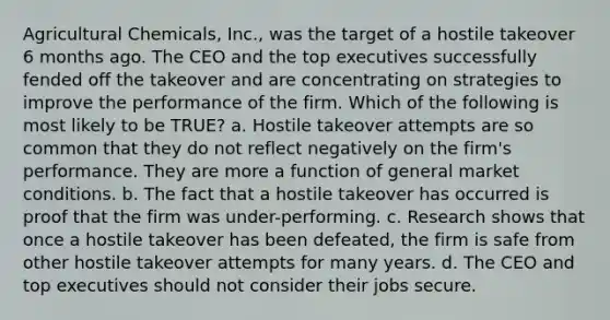 Agricultural Chemicals, Inc., was the target of a hostile takeover 6 months ago. The CEO and the top executives successfully fended off the takeover and are concentrating on strategies to improve the performance of the firm. Which of the following is most likely to be TRUE? a. Hostile takeover attempts are so common that they do not reflect negatively on the firm's performance. They are more a function of general market conditions. b. The fact that a hostile takeover has occurred is proof that the firm was under-performing. c. Research shows that once a hostile takeover has been defeated, the firm is safe from other hostile takeover attempts for many years. d. The CEO and top executives should not consider their jobs secure.