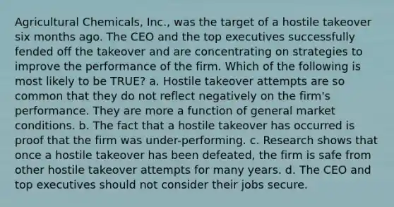 Agricultural Chemicals, Inc., was the target of a hostile takeover six months ago. The CEO and the top executives successfully fended off the takeover and are concentrating on strategies to improve the performance of the firm. Which of the following is most likely to be TRUE? a. Hostile takeover attempts are so common that they do not reflect negatively on the firm's performance. They are more a function of general market conditions. b. The fact that a hostile takeover has occurred is proof that the firm was under-performing. c. Research shows that once a hostile takeover has been defeated, the firm is safe from other hostile takeover attempts for many years. d. The CEO and top executives should not consider their jobs secure.