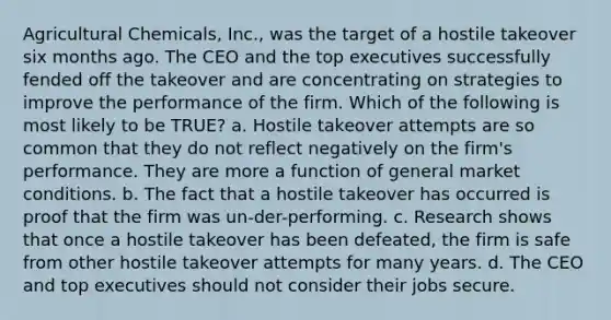 Agricultural Chemicals, Inc., was the target of a hostile takeover six months ago. The CEO and the top executives successfully fended off the takeover and are concentrating on strategies to improve the performance of the firm. Which of the following is most likely to be TRUE? a. Hostile takeover attempts are so common that they do not reflect negatively on the firm's performance. They are more a function of general market conditions. b. The fact that a hostile takeover has occurred is proof that the firm was un-der-performing. c. Research shows that once a hostile takeover has been defeated, the firm is safe from other hostile takeover attempts for many years. d. The CEO and top executives should not consider their jobs secure.