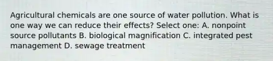 Agricultural chemicals are one source of water pollution. What is one way we can reduce their effects? Select one: A. nonpoint source pollutants B. biological magnification C. integrated pest management D. sewage treatment